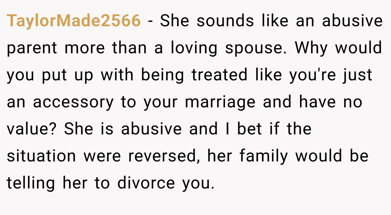 TaylorMade2566 − She sounds like an abusive parent more than a loving spouse. Why would you put up with being treated like you're just an accessory to your marriage and have no value? She is abusive and I bet if the situation were reversed, her family would be telling her to divorce you.