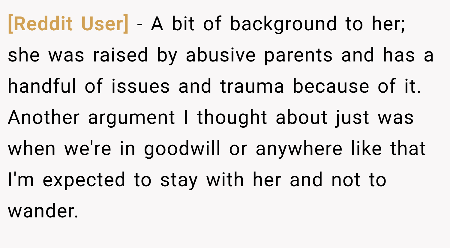 [Reddit User] − A bit of background to her; she was raised by abusive parents and has a handful of issues and trauma because of it. Another argument I thought about just was when we're in goodwill or anywhere like that I'm expected to stay with her and not to wander.