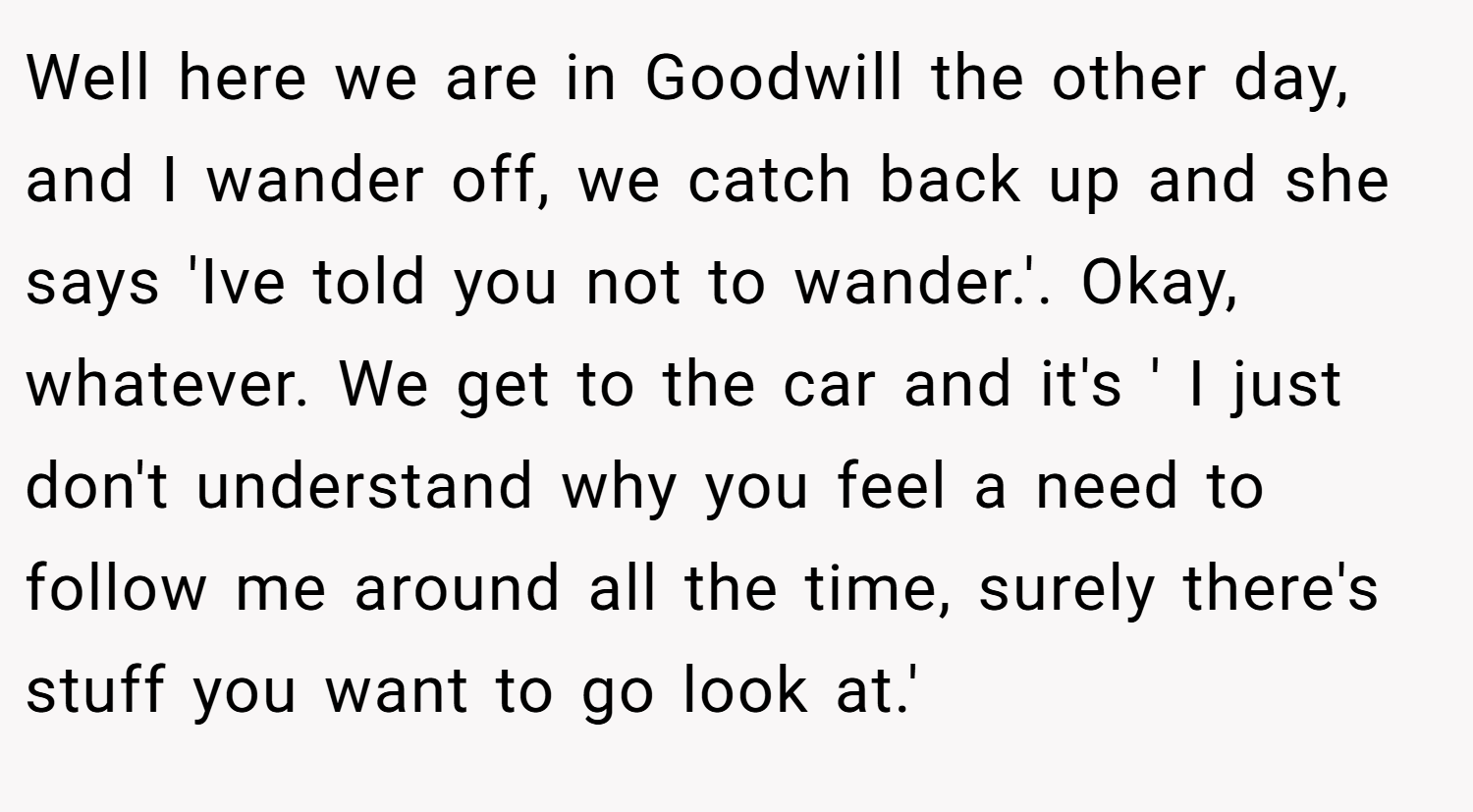 Well here we are in Goodwill the other day, and I wander off, we catch back up and she says 'Ive told you not to wander.'. Okay, whatever. We get to the car and it's ' I just don't understand why you feel a need to follow me around all the time, surely there's stuff you want to go look at.'