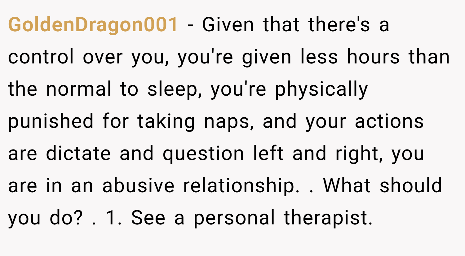 GoldenDragon001 − Given that there's a control over you, you're given less hours than the normal to sleep, you're physically punished for taking naps, and your actions are dictate and question left and right, you are in an abusive relationship. . What should you do? . 1. See a personal therapist.