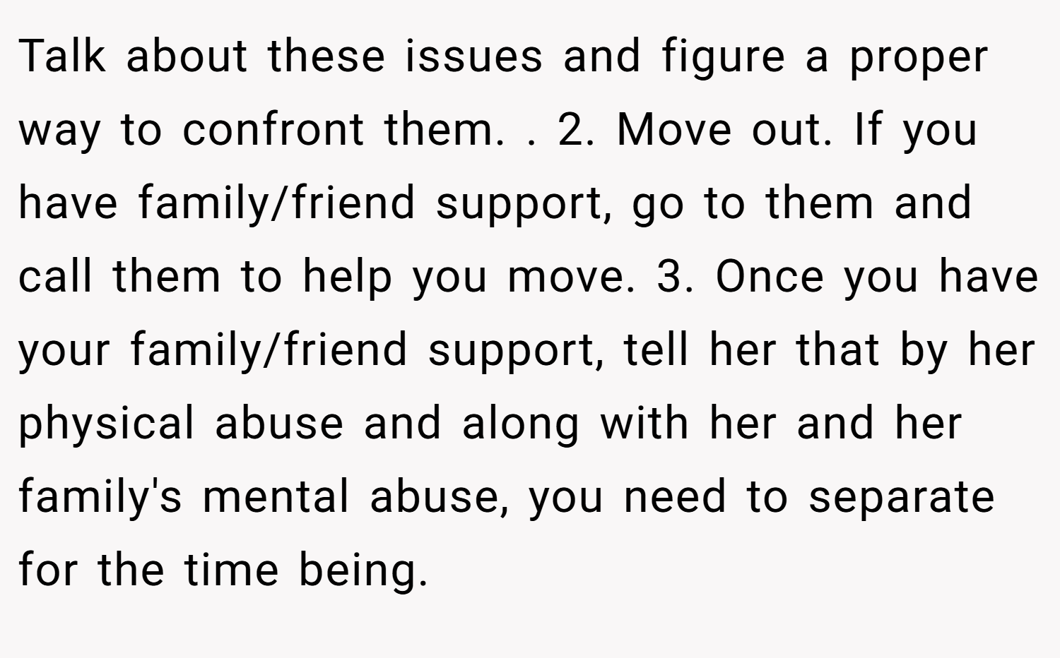 Talk about these issues and figure a proper way to confront them. . 2. Move out. If you have family/friend support, go to them and call them to help you move. 3. Once you have your family/friend support, tell her that by her physical abuse and along with her and her family's mental abuse, you need to separate for the time being.