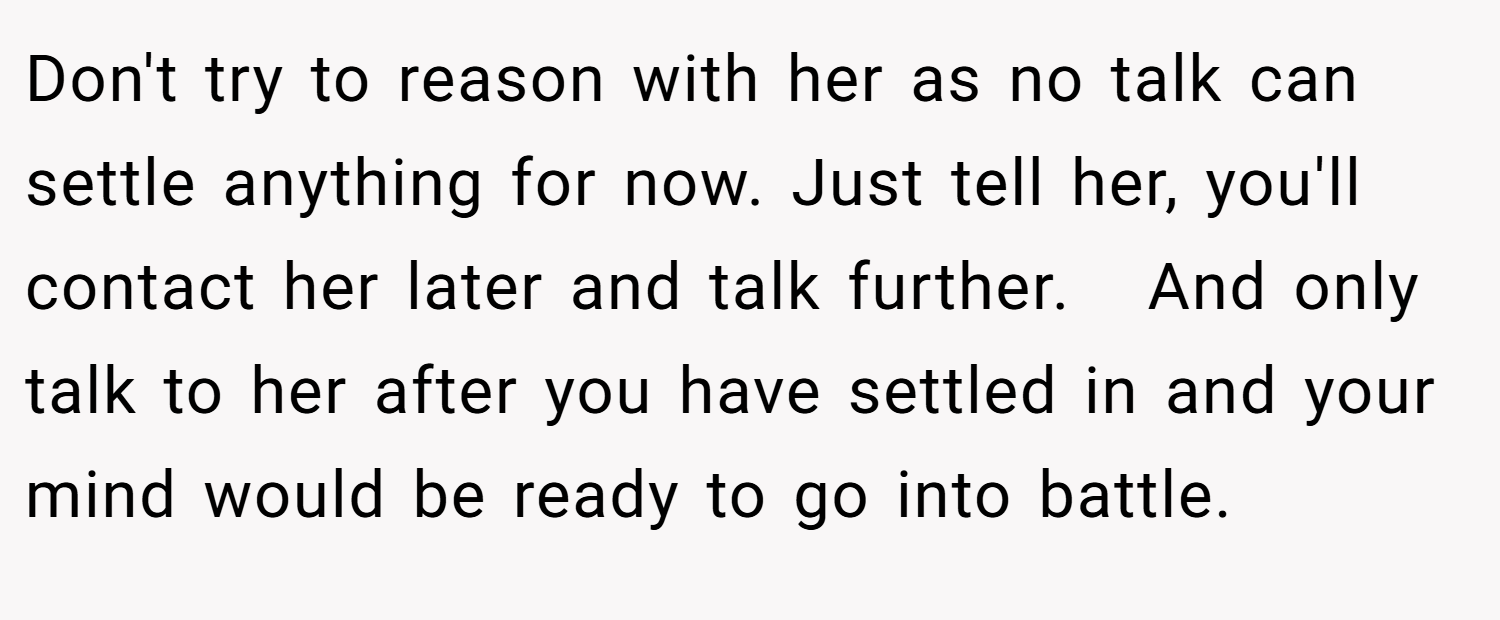 Don't try to reason with her as no talk can settle anything for now. Just tell her, you'll contact her later and talk further.   And only talk to her after you have settled in and your mind would be ready to go into battle.