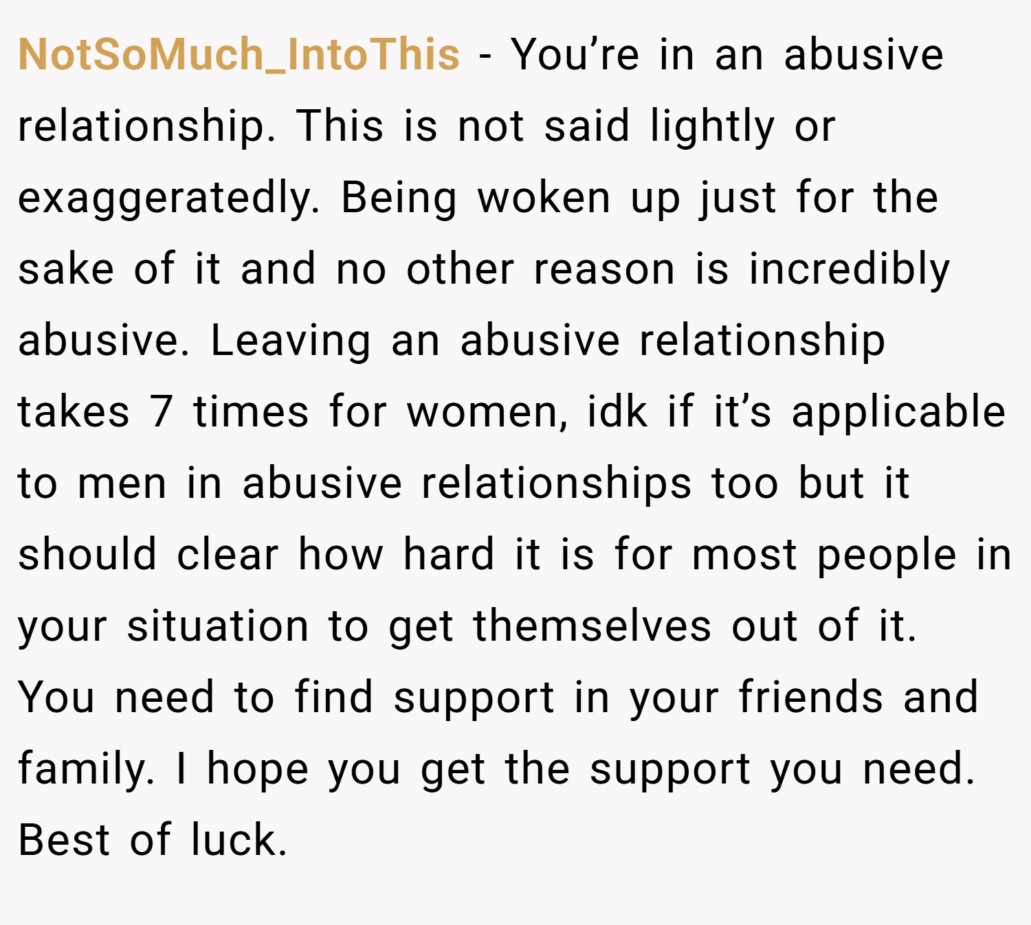 NotSoMuch_IntoThis − You’re in an abusive relationship. This is not said lightly or exaggeratedly. Being woken up just for the sake of it and no other reason is incredibly abusive. Leaving an abusive relationship takes 7 times for women, idk if it’s applicable to men in abusive relationships too but it should clear how hard it is for most people in your situation to get themselves out of it. You need to find support in your friends and family. I hope you get the support you need. Best of luck.