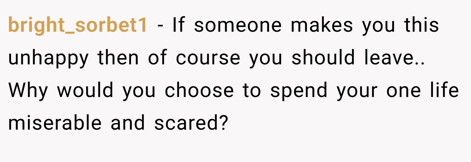 bright_sorbet1 − If someone makes you this unhappy then of course you should leave.. Why would you choose to spend your one life miserable and scared?