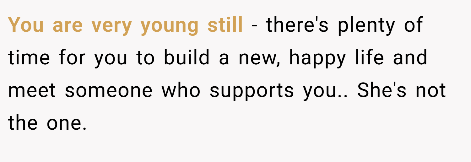 You are very young still - there's plenty of time for you to build a new, happy life and meet someone who supports you.. She's not the one.