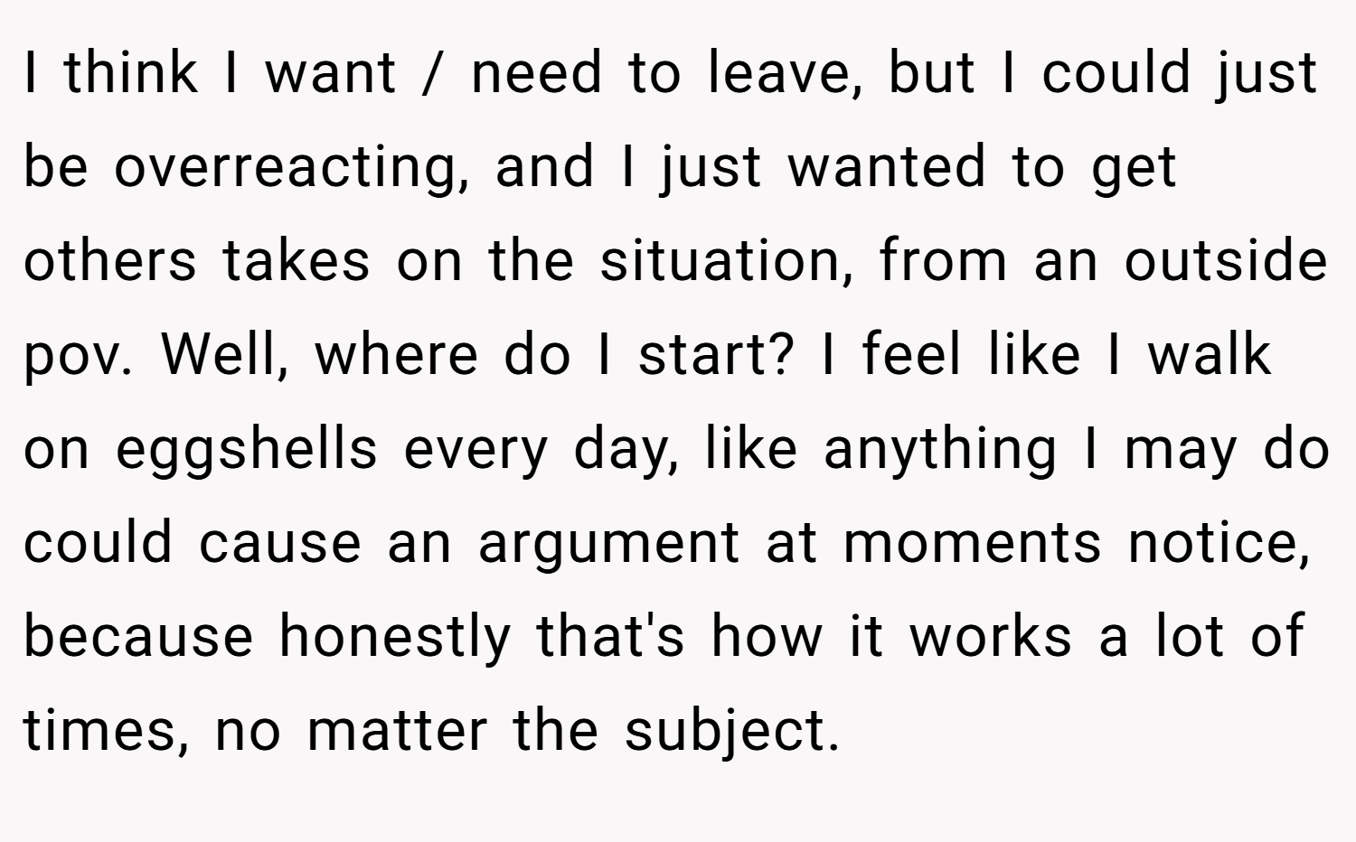 I think I want / need to leave, but I could just be overreacting, and I just wanted to get others takes on the situation, from an outside pov. Well, where do I start? I feel like I walk on eggshells every day, like anything I may do could cause an argument at moments notice, because honestly that's how it works a lot of times, no matter the subject.