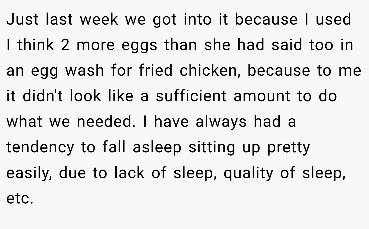 Just last week we got into it because I used I think 2 more eggs than she had said too in an egg wash for fried chicken, because to me it didn't look like a sufficient amount to do what we needed. I have always had a tendency to fall asleep sitting up pretty easily, due to lack of sleep, quality of sleep, etc.