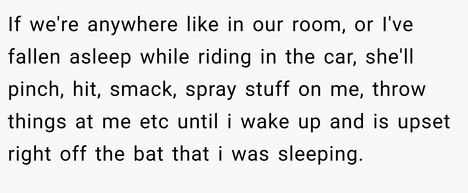 If we're anywhere like in our room, or I've fallen asleep while riding in the car, she'll pinch, hit, smack, spray stuff on me, throw things at me etc until i wake up and is upset right off the bat that i was sleeping.