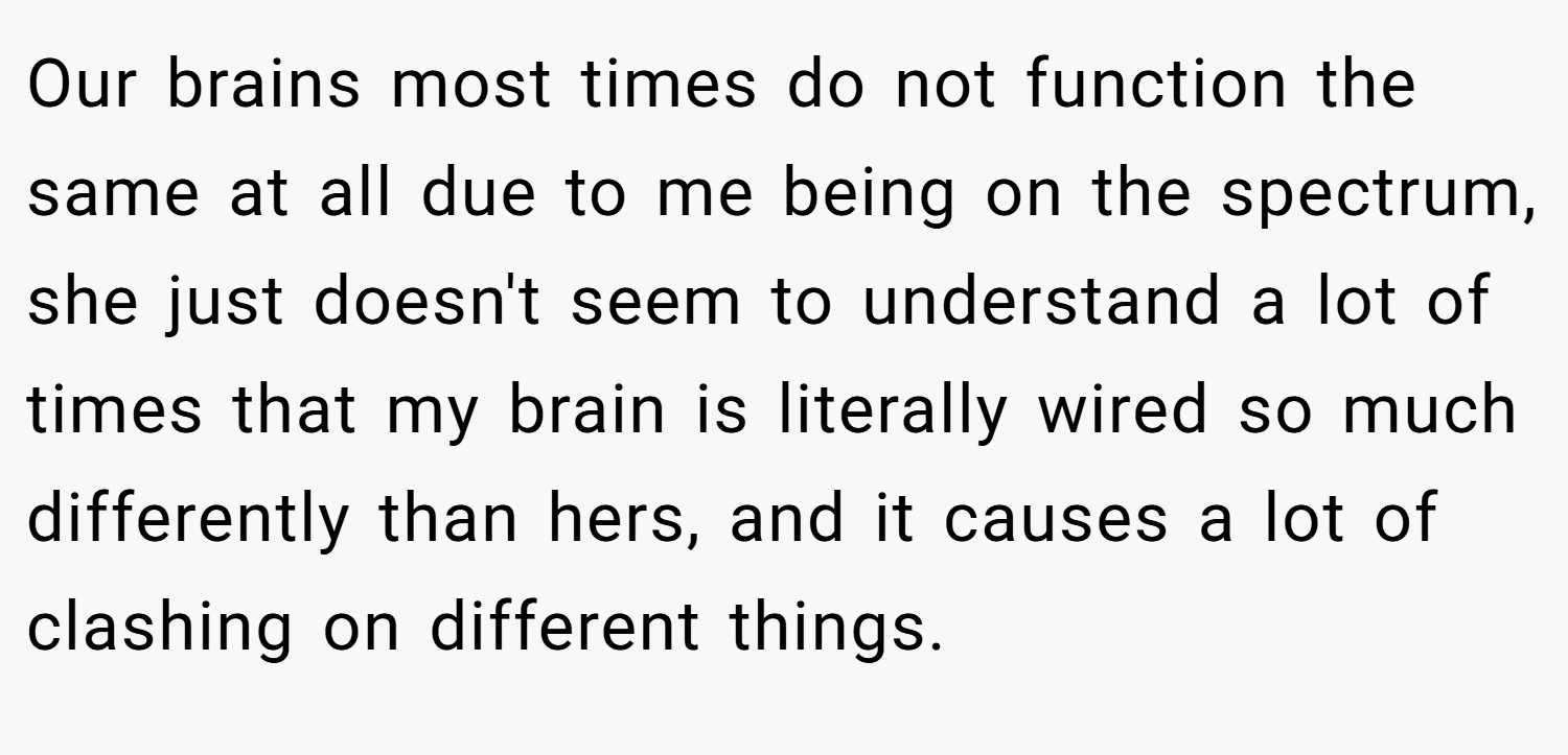 Our brains most times do not function the same at all due to me being on the spectrum, she just doesn't seem to understand a lot of times that my brain is literally wired so much differently than hers, and it causes a lot of clashing on different things.
