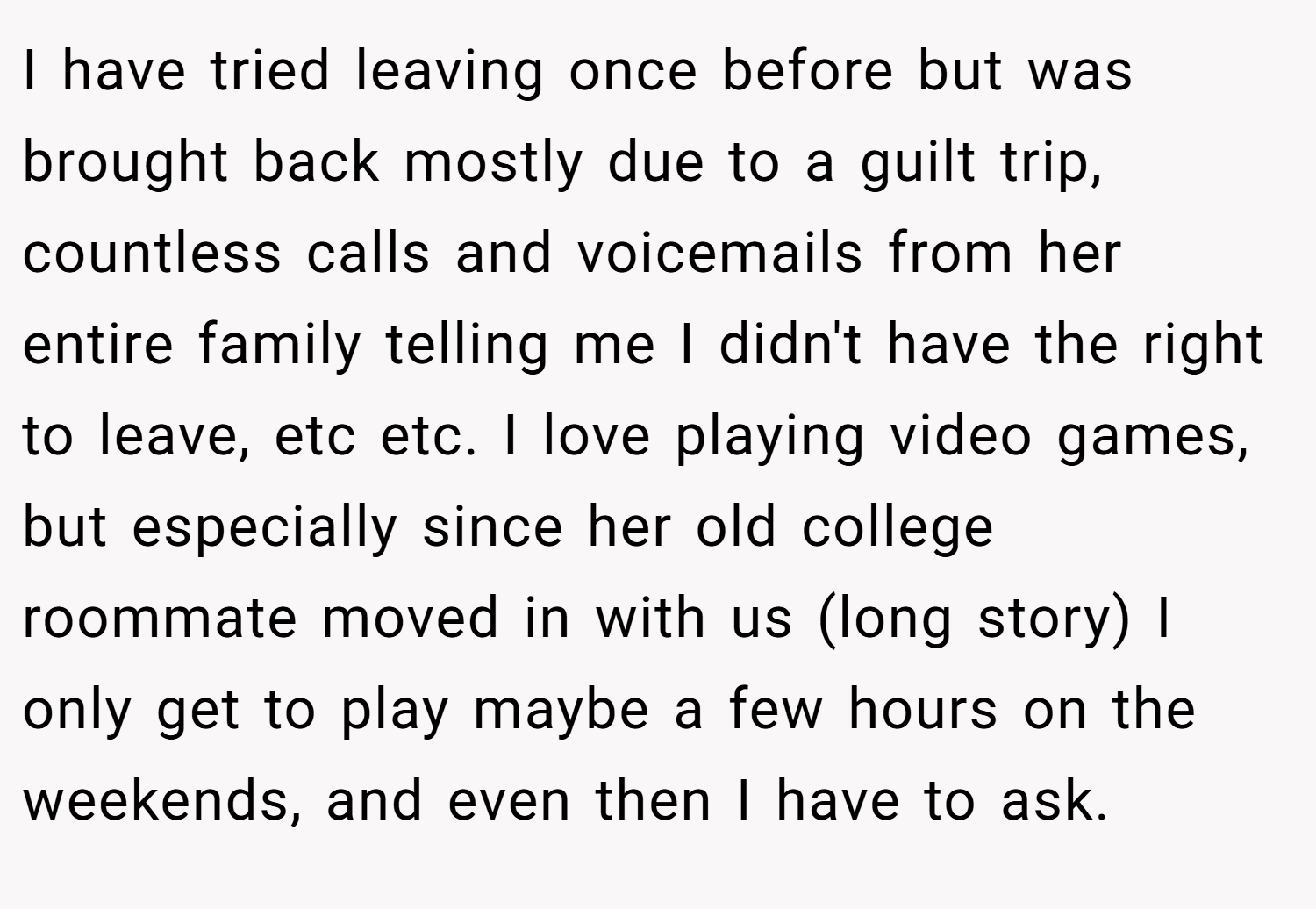 I have tried leaving once before but was brought back mostly due to a guilt trip, countless calls and voicemails from her entire family telling me I didn't have the right to leave, etc etc. I love playing video games, but especially since her old college roommate moved in with us (long story) I only get to play maybe a few hours on the weekends, and even then I have to ask.