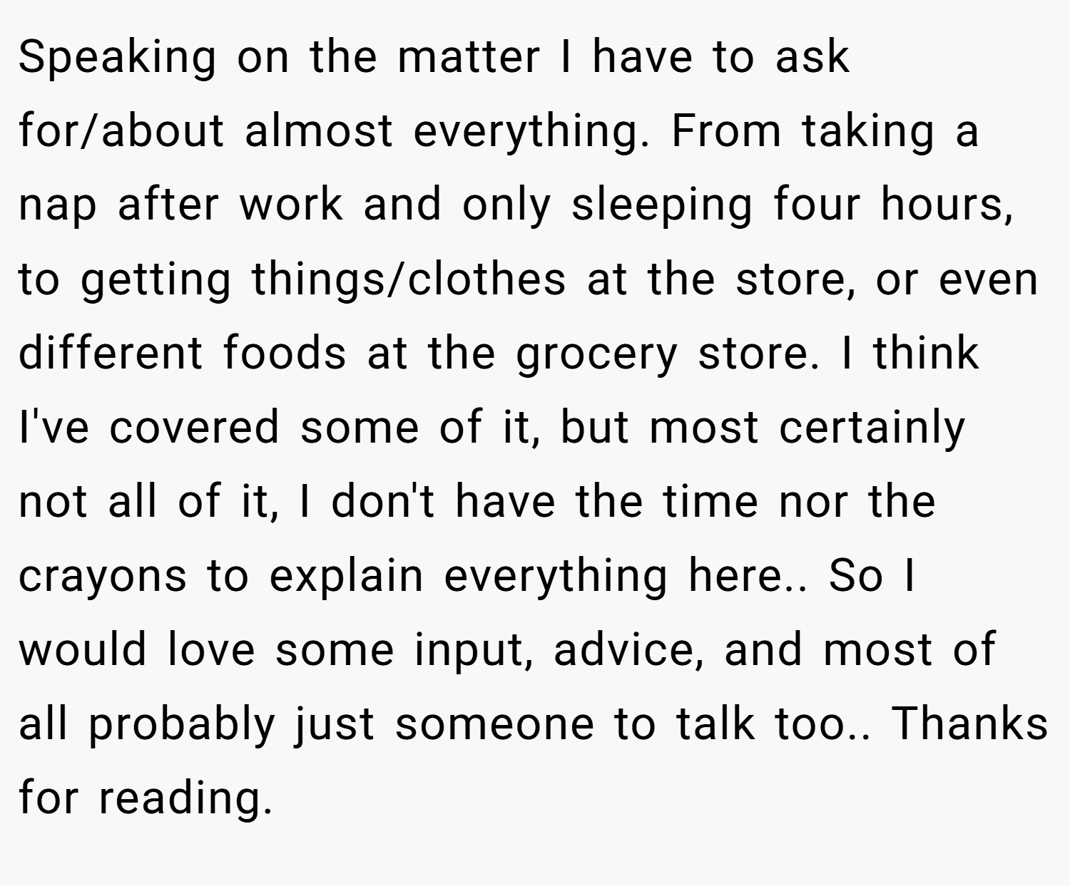 Speaking on the matter I have to ask for/about almost everything. From taking a nap after work and only sleeping four hours, to getting things/clothes at the store, or even different foods at the grocery store. I think I've covered some of it, but most certainly not all of it, I don't have the time nor the crayons to explain everything here.. So I would love some input, advice, and most of all probably just someone to talk too.. Thanks for reading.