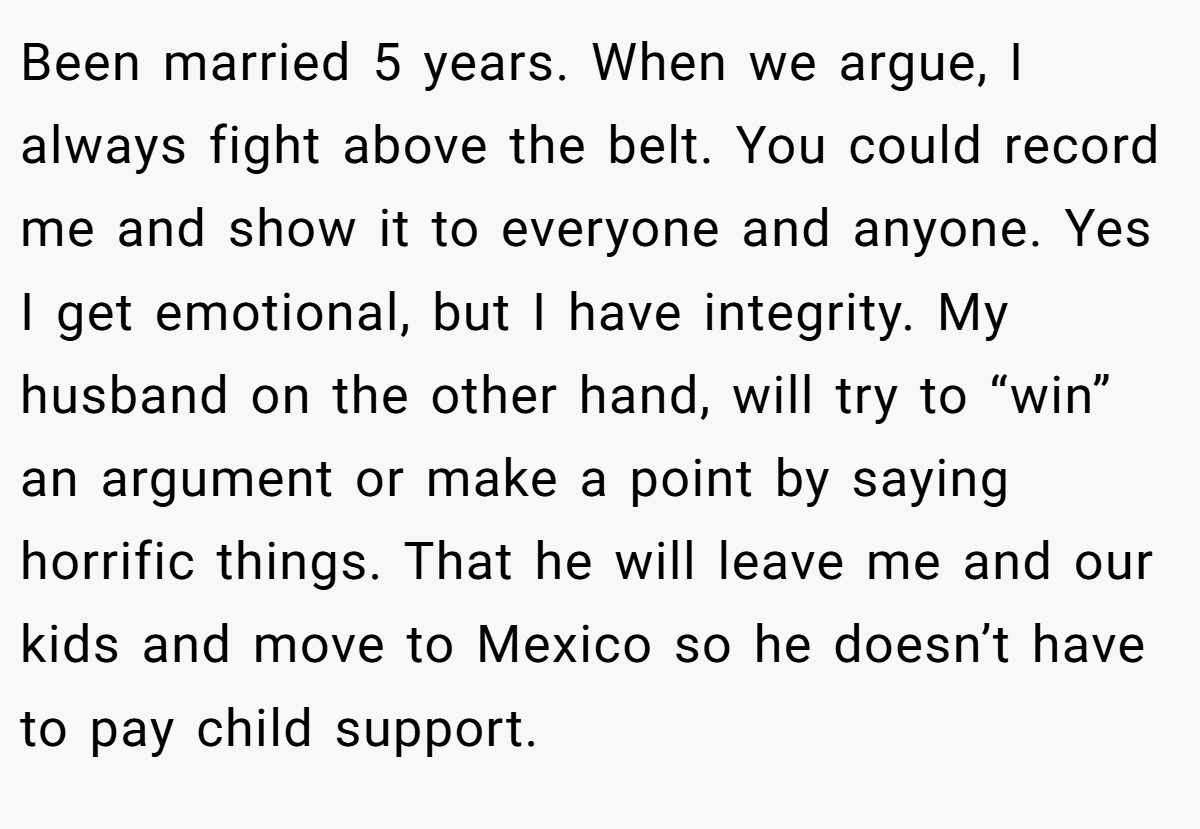 Been married 5 years. When we argue, I always fight above the belt. You could record me and show it to everyone and anyone. Yes I get emotional, but I have integrity. My husband on the other hand, will try to “win” an argument or make a point by saying horrific things. That he will leave me and our kids and move to Mexico so he doesn’t have to pay child support.
