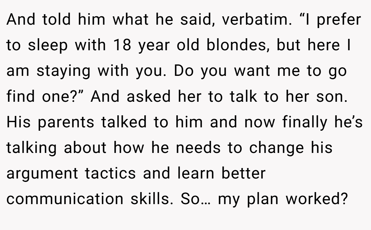 And told him what he said, verbatim. “I prefer to sleep with 18 year old blondes, but here I am staying with you. Do you want me to go find one?” And asked her to talk to her son. His parents talked to him and now finally he’s talking about how he needs to change his argument tactics and learn better communication skills. So… my plan worked?