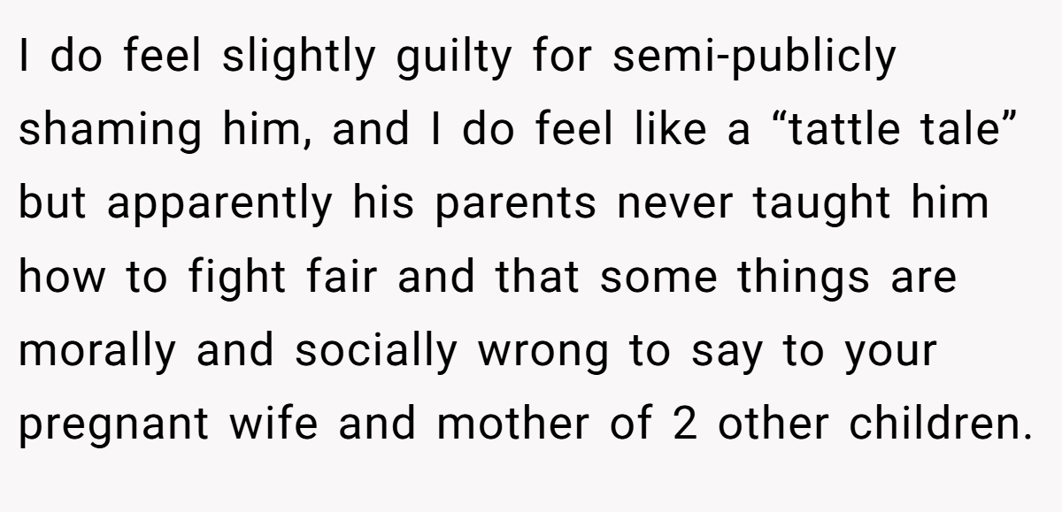 I do feel slightly guilty for semi-publicly shaming him, and I do feel like a “tattle tale” but apparently his parents never taught him how to fight fair and that some things are morally and socially wrong to say to your pregnant wife and mother of 2 other children.