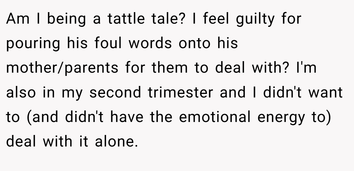 Am I being a tattle tale? I feel guilty for pouring his foul words onto his mother/parents for them to deal with? I'm also in my second trimester and I didn't want to (and didn't have the emotional energy to) deal with it alone.