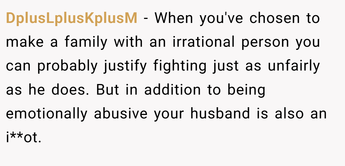 DplusLplusKplusM − When you've chosen to make a family with an irrational person you can probably justify fighting just as unfairly as he does. But in addition to being emotionally abusive your husband is also an i**ot.