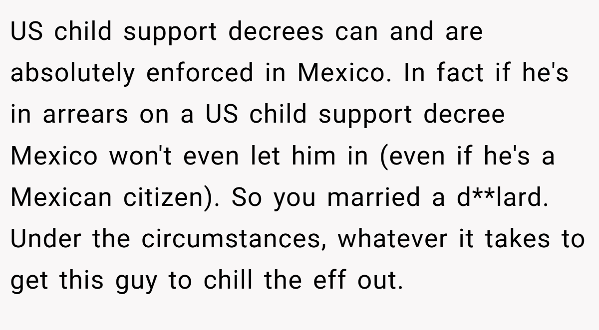 US child support decrees can and are absolutely enforced in Mexico. In fact if he's in arrears on a US child support decree Mexico won't even let him in (even if he's a Mexican citizen). So you married a d**lard. Under the circumstances, whatever it takes to get this guy to chill the eff out.