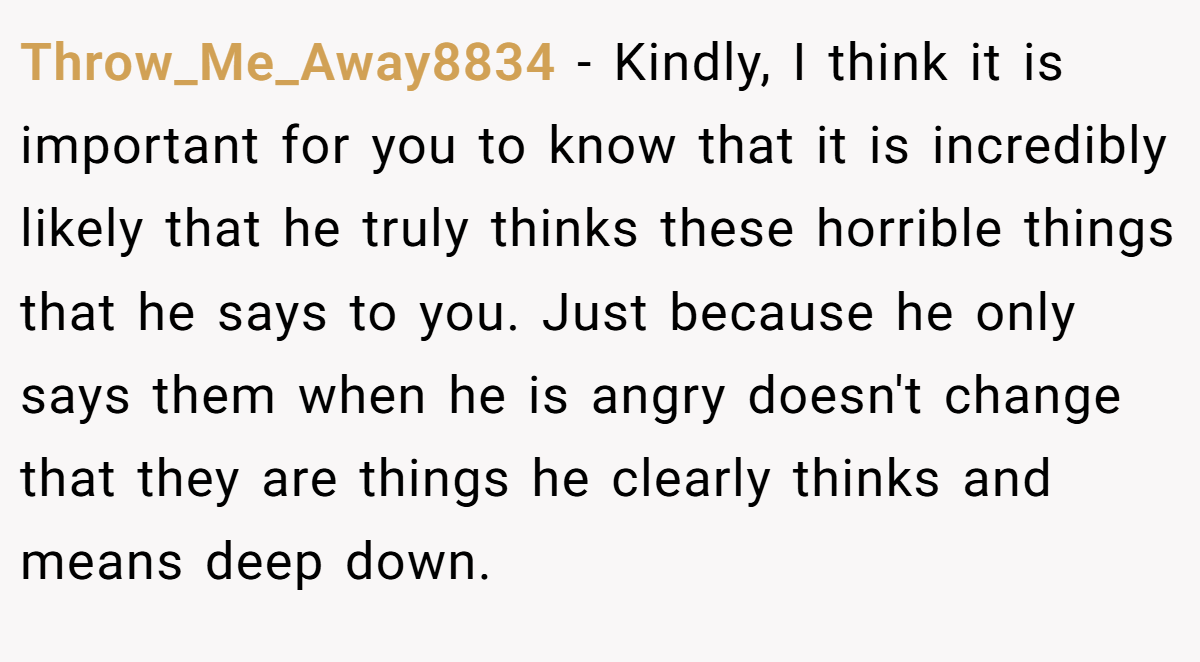 Throw_Me_Away8834 − Kindly, I think it is important for you to know that it is incredibly likely that he truly thinks these horrible things that he says to you. Just because he only says them when he is angry doesn't change that they are things he clearly thinks and means deep down.