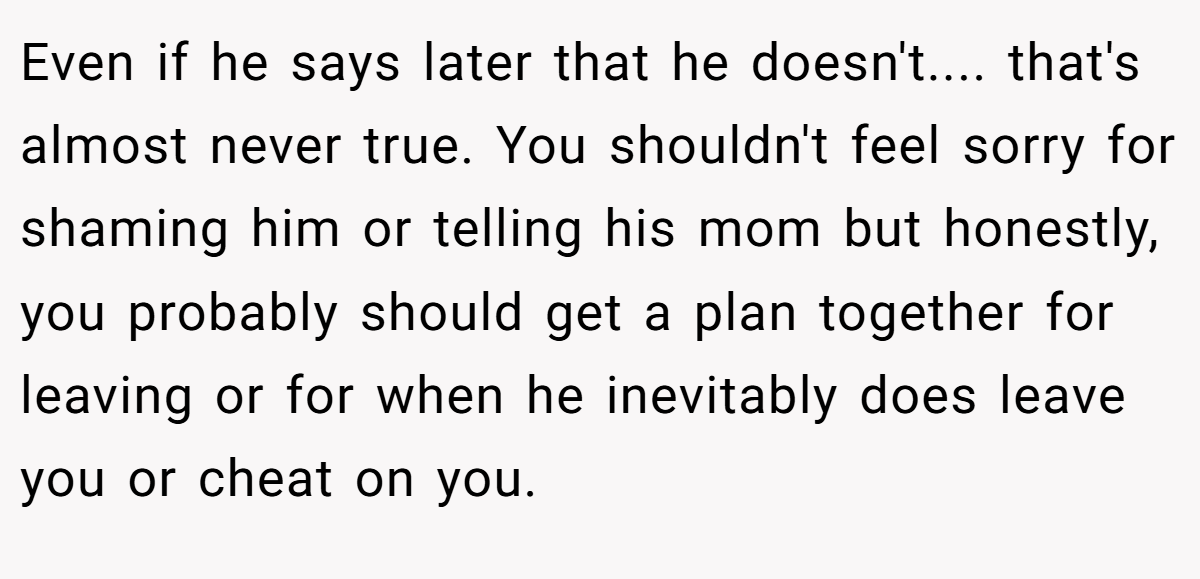 Even if he says later that he doesn't.... that's almost never true. You shouldn't feel sorry for shaming him or telling his mom but honestly, you probably should get a plan together for leaving or for when he inevitably does leave you or cheat on you.