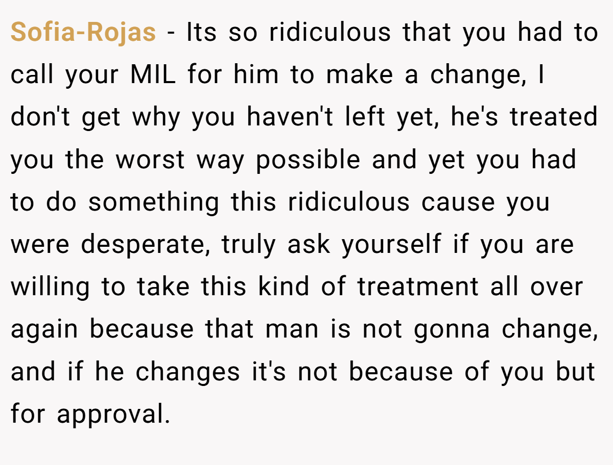 Sofia-Rojas − Its so ridiculous that you had to call your MIL for him to make a change, I don't get why you haven't left yet, he's treated you the worst way possible and yet you had to do something this ridiculous cause you were desperate, truly ask yourself if you are willing to take this kind of treatment all over again because that man is not gonna change, and if he changes it's not because of you but for approval.