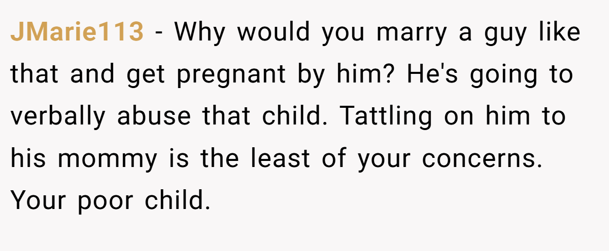 JMarie113 − Why would you marry a guy like that and get pregnant by him? He's going to verbally abuse that child. Tattling on him to his mommy is the least of your concerns. Your poor child.