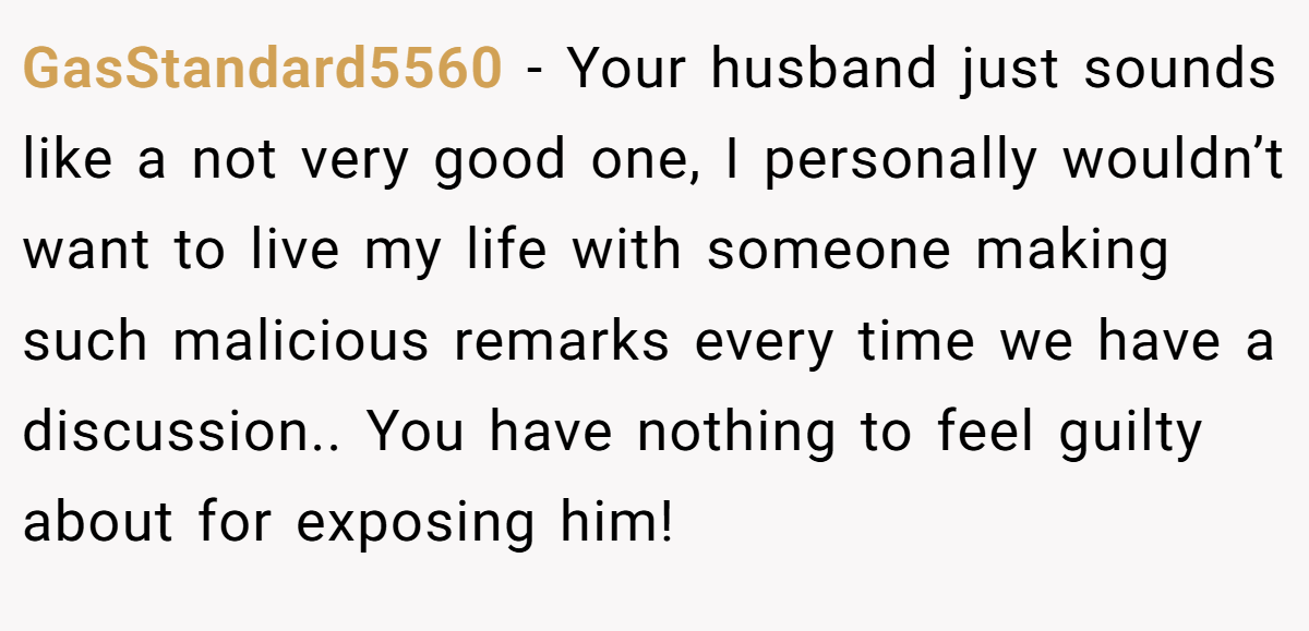 GasStandard5560 − Your husband just sounds like a not very good one, I personally wouldn’t want to live my life with someone making such malicious remarks every time we have a discussion.. You have nothing to feel guilty about for exposing him!