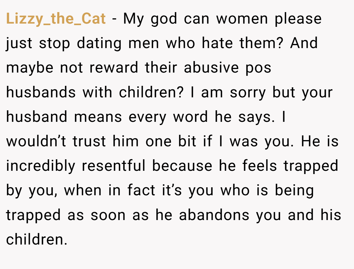 Lizzy_the_Cat − My god can women please just stop dating men who hate them? And maybe not reward their abusive pos husbands with children? I am sorry but your husband means every word he says. I wouldn’t trust him one bit if I was you. He is incredibly resentful because he feels trapped by you, when in fact it’s you who is being trapped as soon as he abandons you and his children.