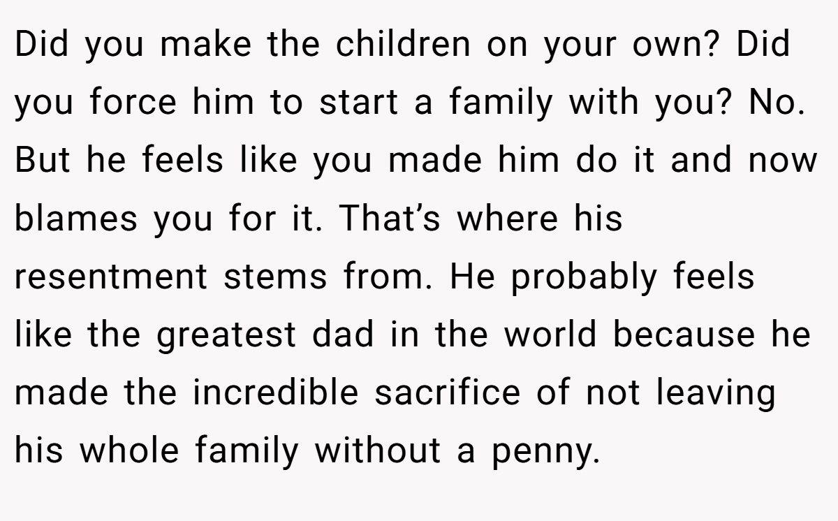 Did you make the children on your own? Did you force him to start a family with you? No. But he feels like you made him do it and now blames you for it. That’s where his resentment stems from. He probably feels like the greatest dad in the world because he made the incredible sacrifice of not leaving his whole family without a penny.
