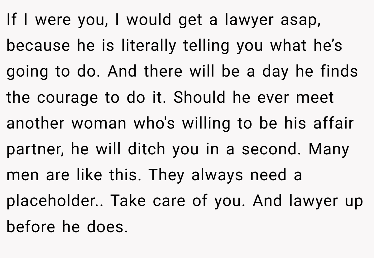 If I were you, I would get a lawyer asap, because he is literally telling you what he’s going to do. And there will be a day he finds the courage to do it. Should he ever meet another woman who's willing to be his affair partner, he will ditch you in a second. Many men are like this. They always need a placeholder.. Take care of you. And lawyer up before he does.