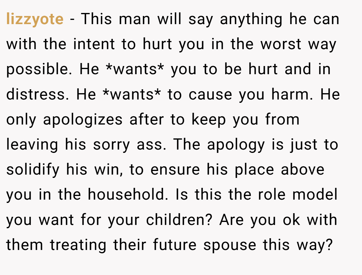 lizzyote − This man will say anything he can with the intent to hurt you in the worst way possible. He *wants* you to be hurt and in distress. He *wants* to cause you harm. He only apologizes after to keep you from leaving his sorry ass. The apology is just to solidify his win, to ensure his place above you in the household. Is this the role model you want for your children? Are you ok with them treating their future spouse this way?