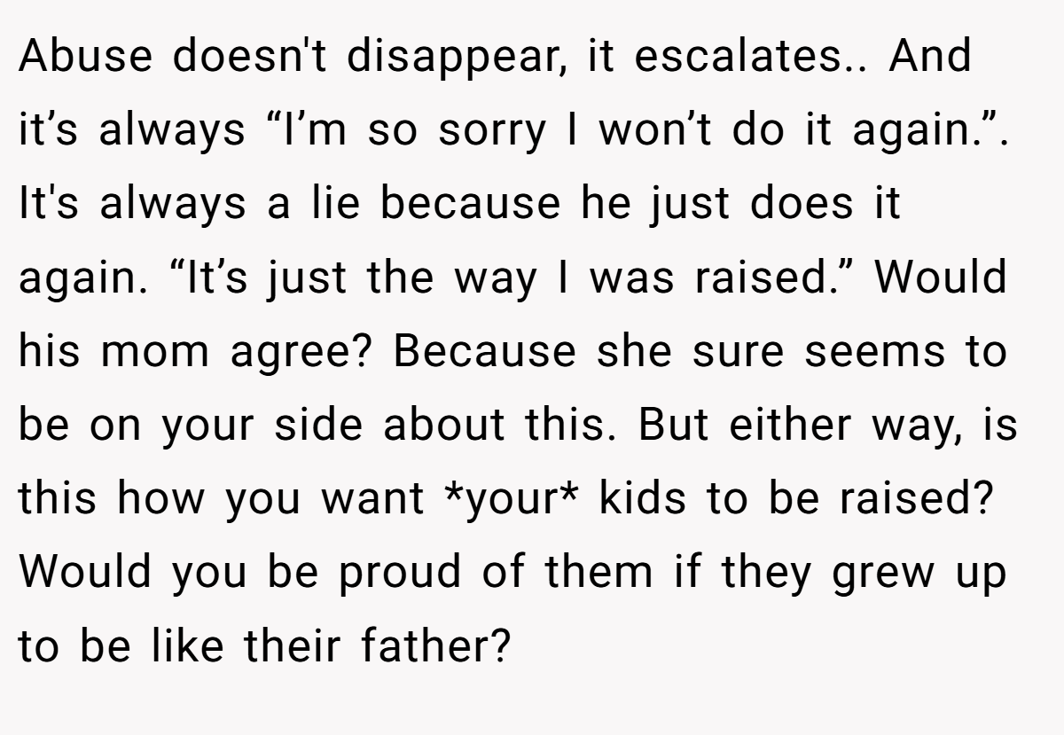 Abuse doesn't disappear, it escalates.. And it’s always “I’m so sorry I won’t do it again.”. It's always a lie because he just does it again. “It’s just the way I was raised.” Would his mom agree? Because she sure seems to be on your side about this. But either way, is this how you want *your* kids to be raised? Would you be proud of them if they grew up to be like their father?