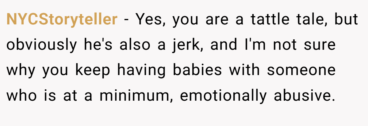 NYCStoryteller − Yes, you are a tattle tale, but obviously he's also a jerk, and I'm not sure why you keep having babies with someone who is at a minimum, emotionally abusive.