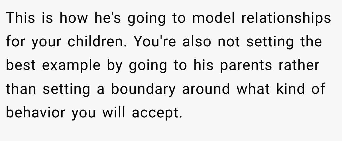 This is how he's going to model relationships for your children. You're also not setting the best example by going to his parents rather than setting a boundary around what kind of behavior you will accept.