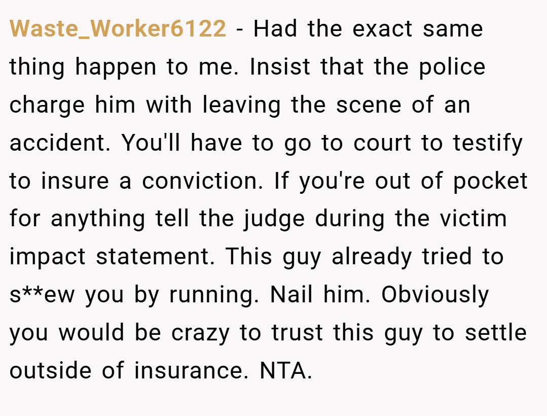 Waste_Worker6122 − Had the exact same thing happen to me. Insist that the police charge him with leaving the scene of an accident. You'll have to go to court to testify to insure a conviction. If you're out of pocket for anything tell the judge during the victim impact statement. This guy already tried to s**ew you by running. Nail him. Obviously you would be crazy to trust this guy to settle outside of insurance. NTA.