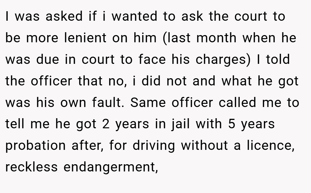 I was asked if i wanted to ask the court to be more lenient on him (last month when he was due in court to face his charges) I told the officer that no, i did not and what he got was his own fault. Same officer called me to tell me he got 2 years in jail with 5 years probation after, for driving without a licence, reckless endangerment,