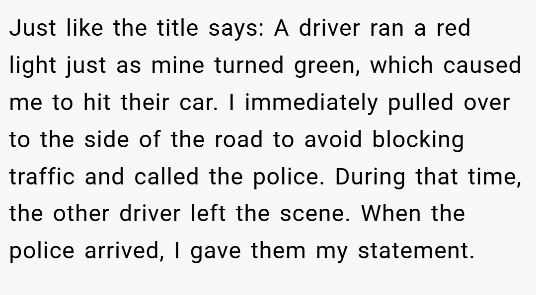 Just like the title says: A driver ran a red light just as mine turned green, which caused me to hit their car. I immediately pulled over to the side of the road to avoid blocking traffic and called the police. During that time, the other driver left the scene. When the police arrived, I gave them my statement.