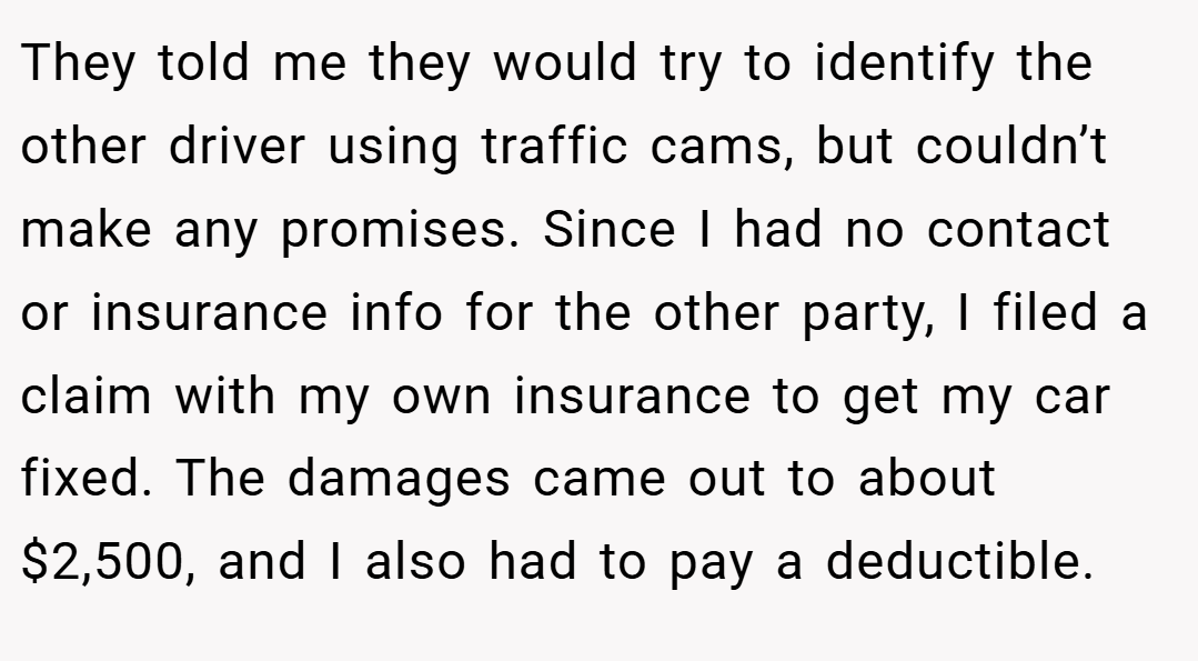 They told me they would try to identify the other driver using traffic cams, but couldn’t make any promises. Since I had no contact or insurance info for the other party, I filed a claim with my own insurance to get my car fixed. The damages came out to about $2,500, and I also had to pay a deductible.