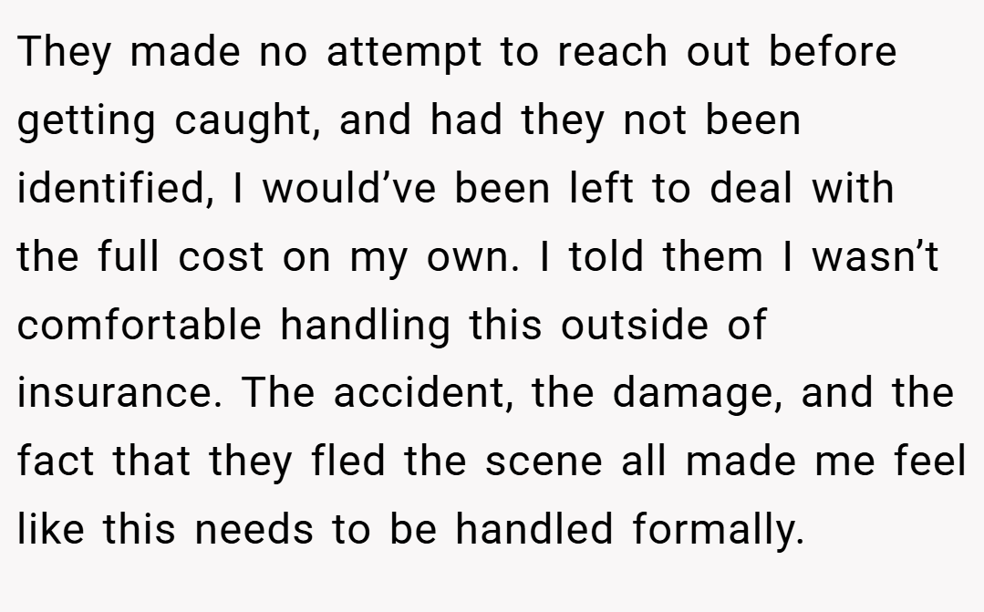They made no attempt to reach out before getting caught, and had they not been identified, I would’ve been left to deal with the full cost on my own. I told them I wasn’t comfortable handling this outside of insurance. The accident, the damage, and the fact that they fled the scene all made me feel like this needs to be handled formally.