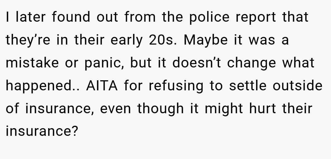 I later found out from the police report that they’re in their early 20s. Maybe it was a mistake or panic, but it doesn’t change what happened.. AITA for refusing to settle outside of insurance, even though it might hurt their insurance?