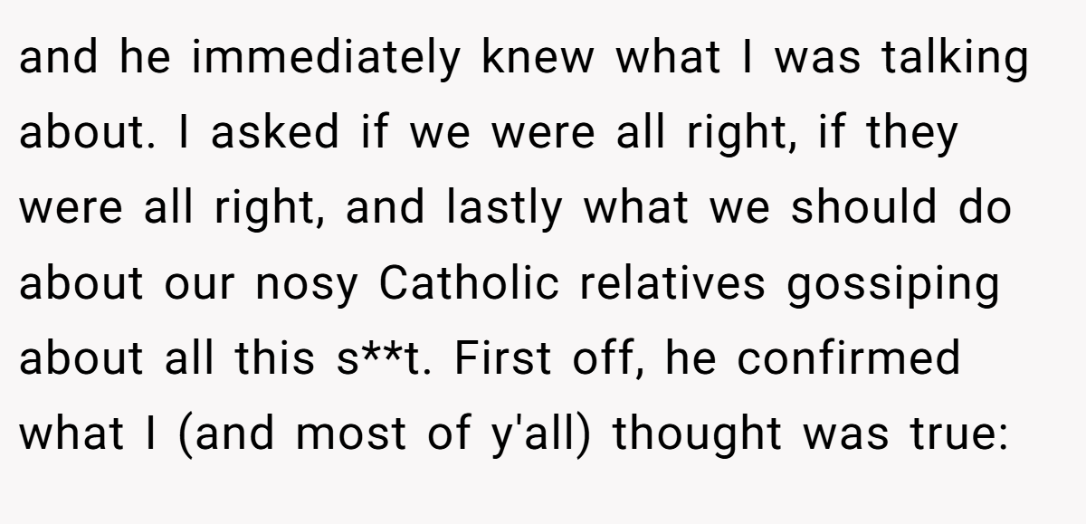 and he immediately knew what I was talking about. I asked if we were all right, if they were all right, and lastly what we should do about our nosy Catholic relatives gossiping about all this s**t. First off, he confirmed what I (and most of y'all) thought was true: