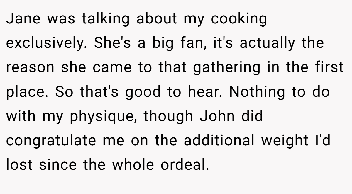 Jane was talking about my cooking exclusively. She's a big fan, it's actually the reason she came to that gathering in the first place. So that's good to hear. Nothing to do with my physique, though John did congratulate me on the additional weight I'd lost since the whole ordeal.