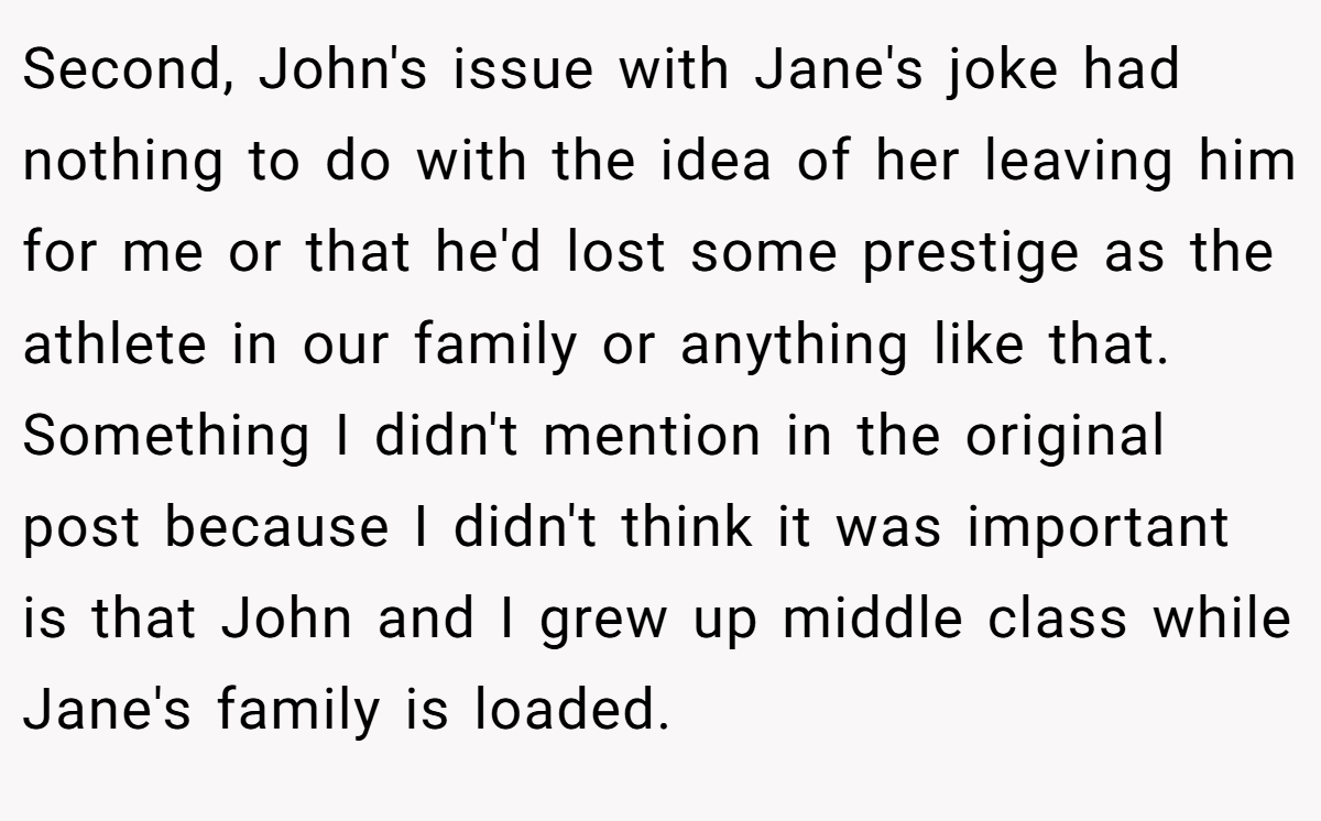 Second, John's issue with Jane's joke had nothing to do with the idea of her leaving him for me or that he'd lost some prestige as the athlete in our family or anything like that. Something I didn't mention in the original post because I didn't think it was important is that John and I grew up middle class while Jane's family is loaded.