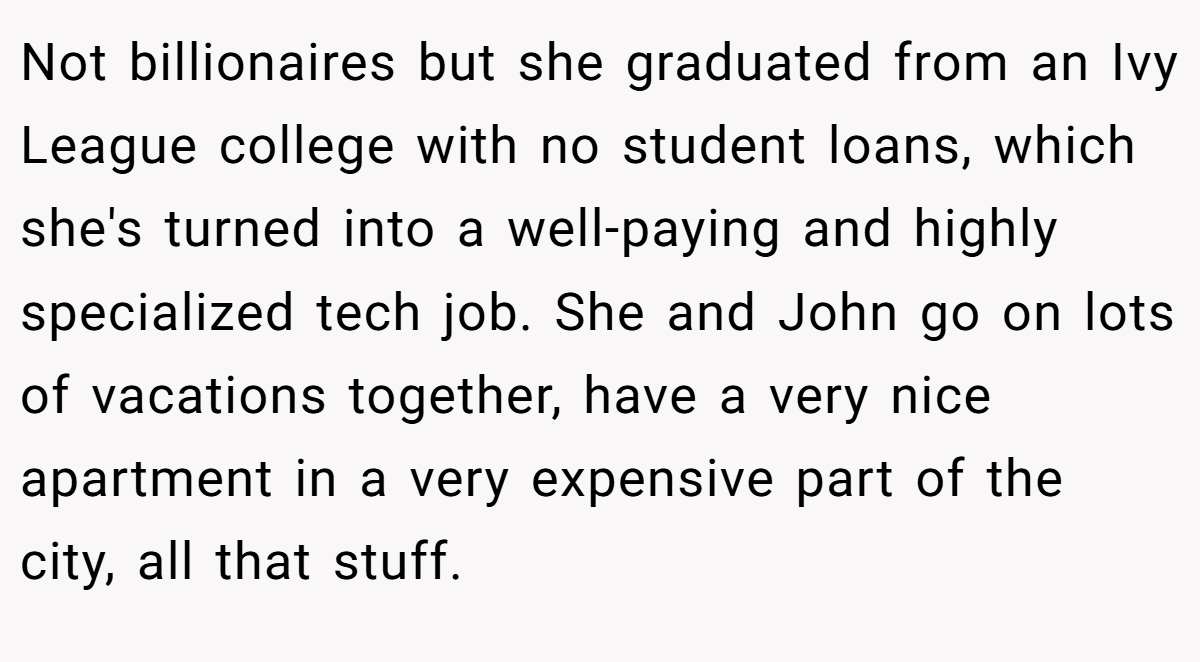 Not billionaires but she graduated from an Ivy League college with no student loans, which she's turned into a well-paying and highly specialized tech job. She and John go on lots of vacations together, have a very nice apartment in a very expensive part of the city, all that stuff.