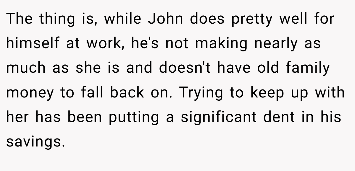 The thing is, while John does pretty well for himself at work, he's not making nearly as much as she is and doesn't have old family money to fall back on. Trying to keep up with her has been putting a significant dent in his savings.