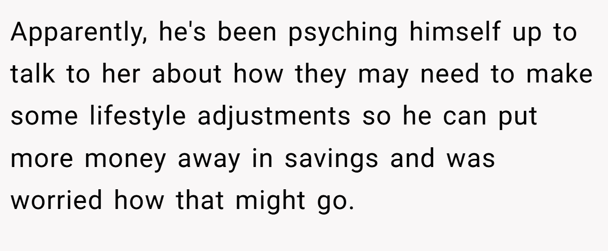 Apparently, he's been psyching himself up to talk to her about how they may need to make some lifestyle adjustments so he can put more money away in savings and was worried how that might go.