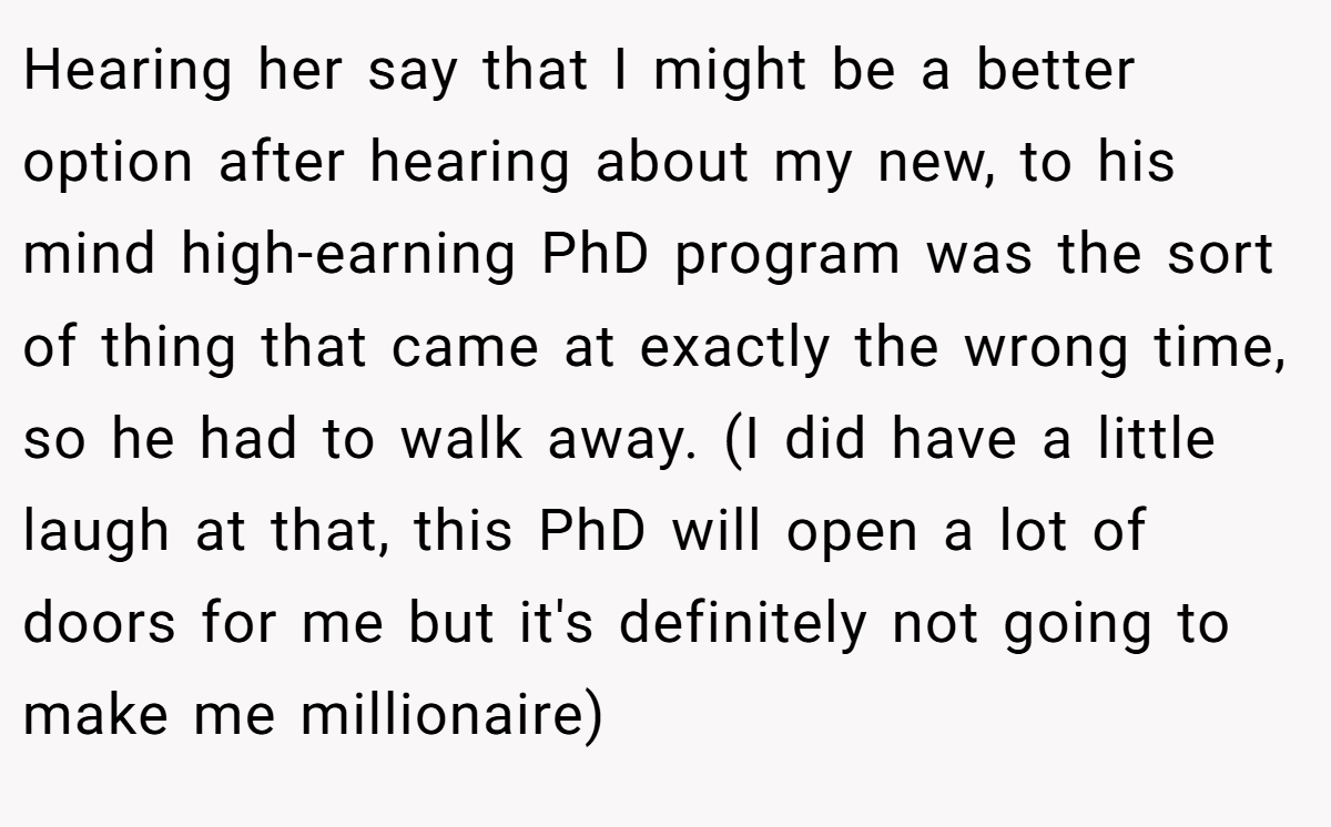 Hearing her say that I might be a better option after hearing about my new, to his mind high-earning PhD program was the sort of thing that came at exactly the wrong time, so he had to walk away. (I did have a little laugh at that, this PhD will open a lot of doors for me but it's definitely not going to make me millionaire)