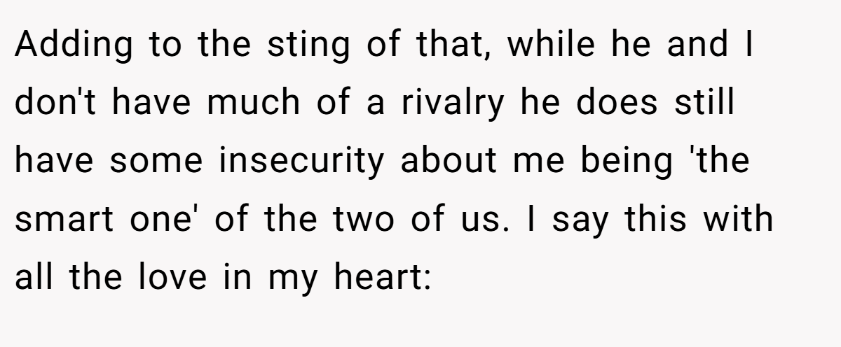 Adding to the sting of that, while he and I don't have much of a rivalry he does still have some insecurity about me being 'the smart one' of the two of us. I say this with all the love in my heart: