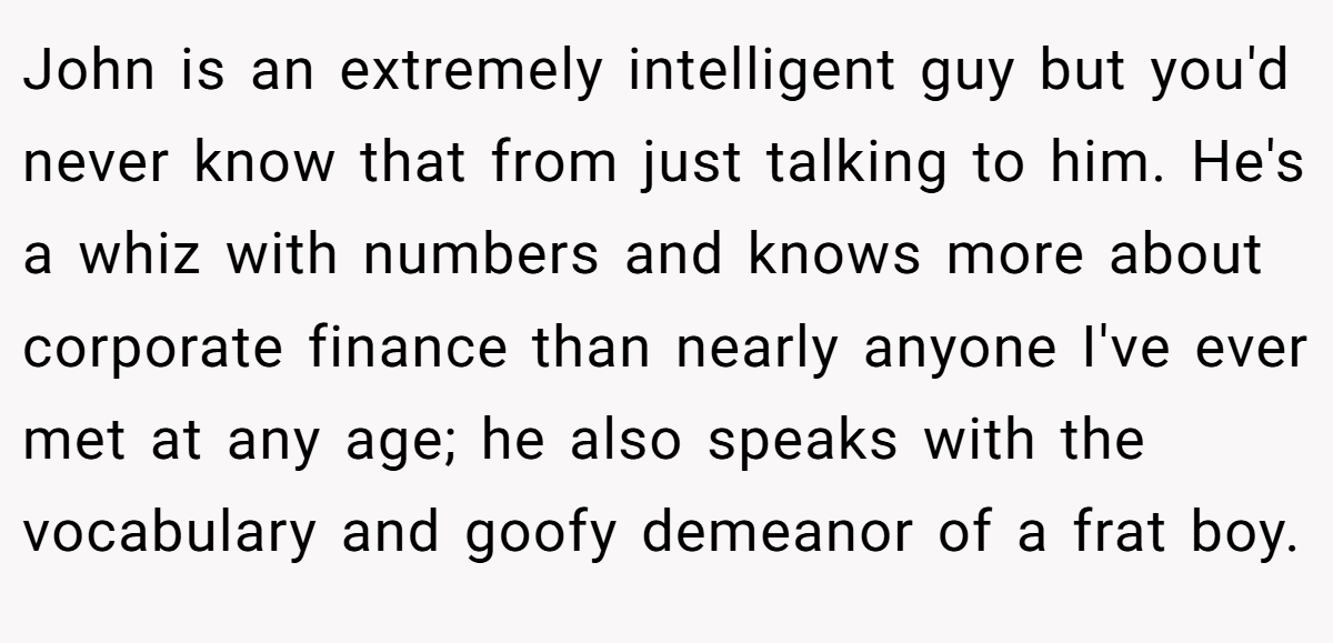 John is an extremely intelligent guy but you'd never know that from just talking to him. He's a whiz with numbers and knows more about corporate finance than nearly anyone I've ever met at any age; he also speaks with the vocabulary and goofy demeanor of a frat boy.