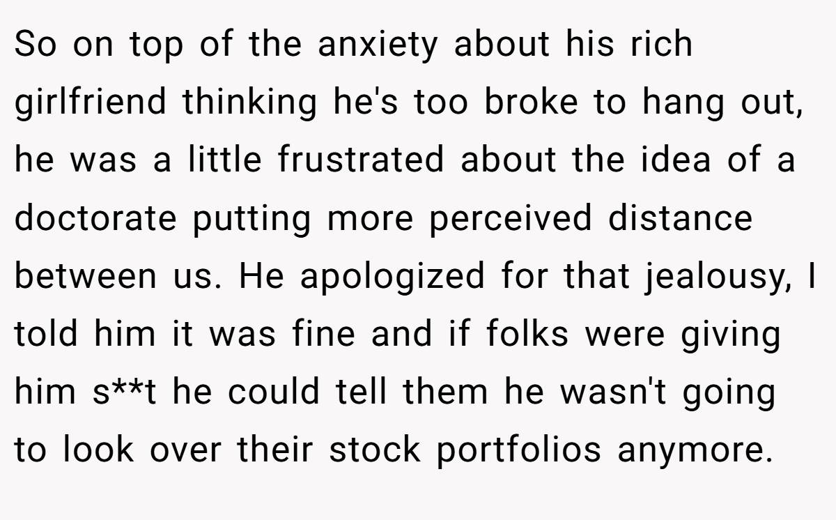 So on top of the anxiety about his rich girlfriend thinking he's too broke to hang out, he was a little frustrated about the idea of a doctorate putting more perceived distance between us. He apologized for that jealousy, I told him it was fine and if folks were giving him s**t he could tell them he wasn't going to look over their stock portfolios anymore.