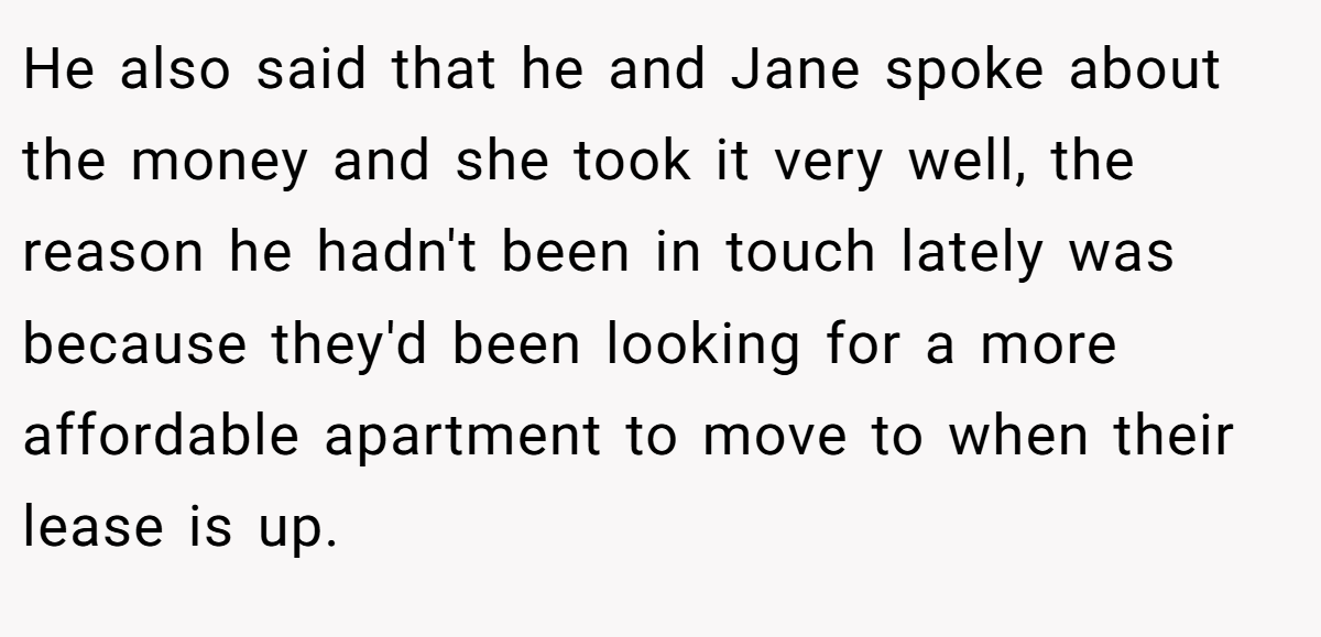 He also said that he and Jane spoke about the money and she took it very well, the reason he hadn't been in touch lately was because they'd been looking for a more affordable apartment to move to when their lease is up.